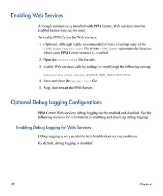 38 Chapter 4
Enabling Web Services
Although automatically installed with PPM Center, Web services must be
enabled before they can be used.
To enable PPM Center for Web services:
1. (Optional, although highly recommended) Create a backup copy of the
<PPM_Home>/server.conf file where <PPM_Home> represents the location
where your PPM Center instance is installed.
2. Open the server.conf file for edit.
3. Enable Web services calls by adding (or modifying) the following setting:
com.kintana.core.server.ENABLE_WEB_SERVICES=TRUE
4. Save and close the server.conf file.
5. Stop, then restart the PPM Server.
Optional Debug Logging Configurations
PPM Center Web services debug logging can be enabled and disabled. See the
following sections for information on enabling and disabling debug logging.
Enabling Debug Logging for Web Services
Debug logging is only needed to help troubleshoot serious problems.
By default, debug logging is disabled.
 