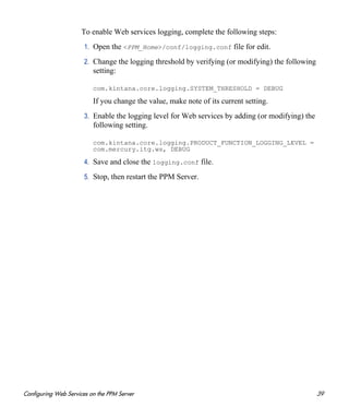 Configuring Web Services on the PPM Server 39
To enable Web services logging, complete the following steps:
1. Open the <PPM_Home>/conf/logging.conf file for edit.
2. Change the logging threshold by verifying (or modifying) the following
setting:
com.kintana.core.logging.SYSTEM_THRESHOLD = DEBUG
If you change the value, make note of its current setting.
3. Enable the logging level for Web services by adding (or modifying) the
following setting.
com.kintana.core.logging.PRODUCT_FUNCTION_LOGGING_LEVEL =
com.mercury.itg.ws, DEBUG
4. Save and close the logging.conf file.
5. Stop, then restart the PPM Server.
 
