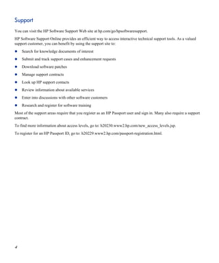 Support
You can visit the HP Software Support Web site at hp.com/go/hpsoftwaresupport.
HP Software Support Online provides an efficient way to access interactive technical support tools. As a valued
support customer, you can benefit by using the support site to:
Search for knowledge documents of interest
Submit and track support cases and enhancement requests
Download software patches
Manage support contracts
Look up HP support contacts
Review information about available services
Enter into discussions with other software customers
Research and register for software training
Most of the support areas require that you register as an HP Passport user and sign in. Many also require a support
contract.
To find more information about access levels, go to: h20230.www2.hp.com/new_access_levels.jsp.
To register for an HP Passport ID, go to: h20229.www2.hp.com/passport-registration.html.
4
 