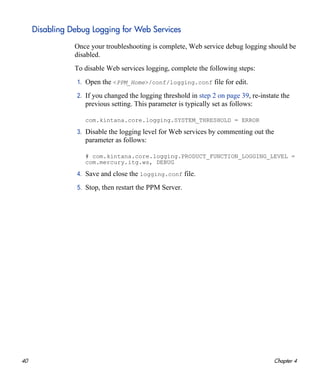 40 Chapter 4
Disabling Debug Logging for Web Services
Once your troubleshooting is complete, Web service debug logging should be
disabled.
To disable Web services logging, complete the following steps:
1. Open the <PPM_Home>/conf/logging.conf file for edit.
2. If you changed the logging threshold in step 2 on page 39, re-instate the
previous setting. This parameter is typically set as follows:
com.kintana.core.logging.SYSTEM_THRESHOLD = ERROR
3. Disable the logging level for Web services by commenting out the
parameter as follows:
# com.kintana.core.logging.PRODUCT_FUNCTION_LOGGING_LEVEL =
com.mercury.itg.ws, DEBUG
4. Save and close the logging.conf file.
5. Stop, then restart the PPM Server.
 