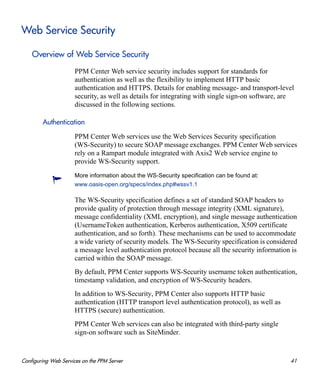 Configuring Web Services on the PPM Server 41
Web Service Security
Overview of Web Service Security
PPM Center Web service security includes support for standards for
authentication as well as the flexibility to implement HTTP basic
authentication and HTTPS. Details for enabling message- and transport-level
security, as well as details for integrating with single sign-on software, are
discussed in the following sections.
Authentication
PPM Center Web services use the Web Services Security specification
(WS-Security) to secure SOAP message exchanges. PPM Center Web services
rely on a Rampart module integrated with Axis2 Web service engine to
provide WS-Security support.
The WS-Security specification defines a set of standard SOAP headers to
provide quality of protection through message integrity (XML signature),
message confidentiality (XML encryption), and single message authentication
(UsernameToken authentication, Kerberos authentication, X509 certificate
authentication, and so forth). These mechanisms can be used to accommodate
a wide variety of security models. The WS-Security specification is considered
a message level authentication protocol because all the security information is
carried within the SOAP message.
By default, PPM Center supports WS-Security username token authentication,
timestamp validation, and encryption of WS-Security headers.
In addition to WS-Security, PPM Center also supports HTTP basic
authentication (HTTP transport level authentication protocol), as well as
HTTPS (secure) authentication.
PPM Center Web services can also be integrated with third-party single
sign-on software such as SiteMinder.
More information about the WS-Security specification can be found at:
www.oasis-open.org/specs/index.php#wssv1.1
 