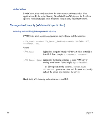 42 Chapter 4
Authorization
PPM Center Web services follow the same authorization model as Web
applications. Refer to the Security Model Guide and Reference for details on
specific functional areas. This document focuses only on authentication.
Message–Level Security (WS-Security Specification)
Enabling and Disabling Message–Level Security
PPM Center Web service configuration can be found in following file:
<PPM_Home>/server/<PPM_Server_Name>/deploy/itg.war/WEB-INF/
conf/axis2.xml.
where
By default, WS-Security authentication is enabled.
<PPM_Home> represents the path where your PPM Center instance is
installed. For example: xyzserver/E/PPMServer.
<PPM_Server_Name> represents the name assigned to your PPM Server
during installation. For example: xyzProduction.
This corresponds to the KINTANA_SERVER_NAME
server.conf parameter value and does not necessarily
reflect the actual host name of the server.
 