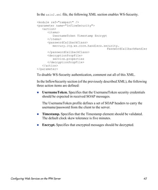 Configuring Web Services on the PPM Server 43
In the axis2.xml file, the following XML section enables WS-Security.
<module ref="rampart" />
<parameter name="InflowSecurity">
<action>
<items>
UsernameToken Timestamp Encrypt
</items>
<passwordCallbackClass>
mercury.itg.ws.core.handlers.security.
PasswordCallbackHandler
</passwordCallbackClass>
<decryptionPropFile>
service.properties
</decryptionPropFile>
</action>
</parameter>
To disable WS-Security authentication, comment out all of this XML.
In the InflowSecurity section (of the previously described XML), the following
three action items are defined:
UsernameToken. Specifies that the UsernameToken security credentials
should be expected in received SOAP messages.
The UsernameToken profile defines a set of SOAP headers to carry the
username/password from the client to the server.
Timestamp. Specifies that the Timestamp element should be validated.
The default clock skew tolerance is five minutes.
Encrypt. Specifies that encrypted messages should be decrypted.
 