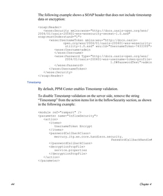 44 Chapter 4
The following example shows a SOAP header that does not include timestamp
data or encryption:
<soap:Header>
<wsse:Security xmlns:wsse="http://docs.oasis-open.org/wss/
2004/01/oasis-200401-wss-wssecurity-secext-1.0.xsd"
soap:mustUnderstand="1">
<wsse:UsernameToken xmlns:wsu="http://docs.oasis-
open.org/wss/2004/01/oasis-200401-wss-wssecurity-
utility-1.0.xsd" wsu:Id="UsernameToken-7433399">
<wsse:Username>admin
</wsse:Username>
<wsse:Password Type="http://docs.oasis-open.org/wss/
2004/01/oasis-200401-wss-username-token-profile-
1.0#PasswordText">admin
</wsse:Password>
</wsse:UsernameToken>
</wsse:Security>
</soap:Header>
Timestamp
By default, PPM Center enables Timestamp validation.
To disable Timestamp validation on the server side, remove the string
“Timestamp” from the action items list in the InflowSecurity section, as shown
in the following example:
<module ref="rampart" />
<parameter name="InflowSecurity">
<action>
<items>
UsernameToken Encrypt
</items>
<passwordCallbackClass>
mercury.itg.ws.core.handlers.security.
PasswordCallbackHandler
</passwordCallbackClass>
<decryptionPropFile>
service.properties
</decryptionPropFile>
</action>
</parameter>
 