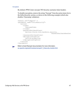 Configuring Web Services on the PPM Server 45
Encryption
By default, PPM Center encrypts WS-Security username token headers.
To disable encryption, remove the string “Encrypt” from the action items list in
the InflowSecurity section, as shown in the following example (which also
disables Timestamp validation):
<module ref="rampart" />
<parameter name="InflowSecurity">
<action>
<items>
UsernameToken
</items>
<passwordCallbackClass>
mercury.itg.ws.core.handlers.security.
PasswordCallbackHandler
</passwordCallbackClass>
<decryptionPropFile>
service.properties
</decryptionPropFile>
</action>
</parameter>
Refer to Axis2 Rampart documentation for more information.
ws.apache.org/axis2/modules/rampart/1_0/security-module.html
 