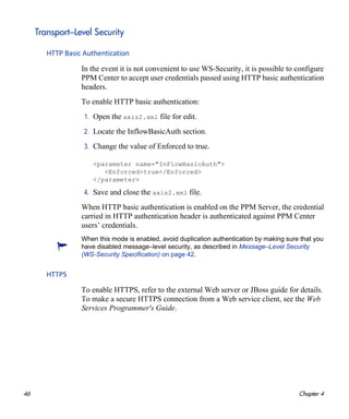 46 Chapter 4
Transport–Level Security
HTTP Basic Authentication
In the event it is not convenient to use WS-Security, it is possible to configure
PPM Center to accept user credentials passed using HTTP basic authentication
headers.
To enable HTTP basic authentication:
1. Open the axis2.xml file for edit.
2. Locate the InflowBasicAuth section.
3. Change the value of Enforced to true.
<parameter name="InFlowBasicAuth">
<Enforced>true</Enforced>
</parameter>
4. Save and close the axis2.xml file.
When HTTP basic authentication is enabled on the PPM Server, the credential
carried in HTTP authentication header is authenticated against PPM Center
users’ credentials.
HTTPS
To enable HTTPS, refer to the external Web server or JBoss guide for details.
To make a secure HTTPS connection from a Web service client, see the Web
Services Programmer's Guide.
When this mode is enabled, avoid duplication authentication by making sure that you
have disabled message–level security, as described in Message–Level Security
(WS-Security Specification) on page 42.
 