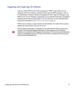 Configuring Web Services on the PPM Server 47
Integrating with Single Sign-On Software
Like any other PPM Center Web components, PPM Center Web services
integrate with most industry standard single sign-on (SSO) systems, such as
CA SiteMinder, Oracle® Identity Management, RSA Sign-On Manager, and
IBM Tivoli Access Manager. Integration is accomplished through a pluggable
authentication framework (similar to JAAS) and relies on the authentication
framework described in Web Service Security on page 41.
PPM Center includes a login module for SiteMinder. For other SSO systems,
additional customization may be involved.
HP will support single sign-on integration to the extent that HP API is used for this
purpose. HP will provide logging information so that customers and third-party
vendors can troubleshoot the integration themselves. HP will not set up the third-party
system for debugging purpose. HP does not commit to changing any HP-produced
code should the integration fail.
 