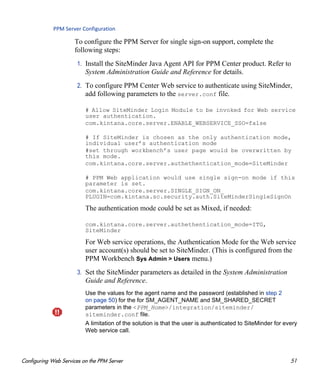 Configuring Web Services on the PPM Server 51
PPM Server Configuration
To configure the PPM Server for single sign-on support, complete the
following steps:
1. Install the SiteMinder Java Agent API for PPM Center product. Refer to
System Administration Guide and Reference for details.
2. To configure PPM Center Web service to authenticate using SiteMinder,
add following parameters to the server.conf file.
# Allow SiteMinder Login Module to be invoked for Web service
user authentication.
com.kintana.core.server.ENABLE_WEBSERVICE_SSO=false
# If SiteMinder is chosen as the only authentication mode,
individual user’s authentication mode
#set through workbench’s user page would be overwritten by
this mode.
com.kintana.core.server.authethentication_mode=SiteMinder
# PPM Web application would use single sign-on mode if this
parameter is set.
com.kintana.core.server.SINGLE_SIGN_ON_
PLUGIN=com.kintana.sc.security.auth.SiteMinderSingleSignOn
The authentication mode could be set as Mixed, if needed:
com.kintana.core.server.authethentication_mode=ITG,
SiteMinder
For Web service operations, the Authentication Mode for the Web service
user account(s) should be set to SiteMinder. (This is configured from the
PPM Workbench Sys Admin > Users menu.)
3. Set the SiteMinder parameters as detailed in the System Administration
Guide and Reference.
Use the values for the agent name and the password (established in step 2
on page 50) for the for SM_AGENT_NAME and SM_SHARED_SECRET
parameters in the <PPM_Home>/integration/siteminder/
siteminder.conf file.
A limitation of the solution is that the user is authenticated to SiteMinder for every
Web service call.
 