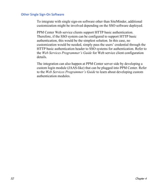 52 Chapter 4
Other Single Sign‐On Software
To integrate with single sign-on software other than SiteMinder, additional
customization might be involved depending on the SSO software deployed.
PPM Center Web service clients support HTTP basic authentication.
Therefore, if the SSO system can be configured to support HTTP basic
authentication, this would be the simplest solution. In this case, no
customization would be needed, simply pass the users’ credential through the
HTTP basic authentication header to SSO systems for authentication. Refer to
the Web Services Programmer’s Guide for Web service client configuration
details.
The integration can also happen at PPM Center server side by developing a
custom login module (JAAS-like) that can be plugged into PPM Center. Refer
to the Web Services Programmer’s Guide to learn about developing custom
authentication modules.
 