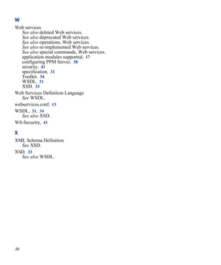 56
W
Web services
See also deleted Web services.
See also deprecated Web services.
See also operations, Web services.
See also re-implemented Web services.
See also special commands, Web services.
application modules supported, 17
configuring PPM Server, 38
security, 41
specification, 31
Toolkit, 34
WSDL, 31
XSD, 33
Web Services Definition Language
See WSDL.
webservices.conf, 13
WSDL, 31, 34
See also XSD.
WS-Security, 41
X
XML Schema Definition
See XSD.
XSD, 33
See also WSDL.
 