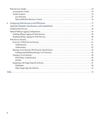 6
Web Services Toolkit . . . . . . . . . . . . . . . . . . . . . . . . . . . . . . . . . . . . . . . . . . . . . . . . . . . . . . . . . . . . . . . . . . . . . . 34
Accessing the Toolkit . . . . . . . . . . . . . . . . . . . . . . . . . . . . . . . . . . . . . . . . . . . . . . . . . . . . . . . . . . . . . . . . . . . 34
Toolkit Contents . . . . . . . . . . . . . . . . . . . . . . . . . . . . . . . . . . . . . . . . . . . . . . . . . . . . . . . . . . . . . . . . . . . . . . . 35
java Directory . . . . . . . . . . . . . . . . . . . . . . . . . . . . . . . . . . . . . . . . . . . . . . . . . . . . . . . . . . . . . . . . . . . . . . 35
MicrosoftDotNet Directory Content . . . . . . . . . . . . . . . . . . . . . . . . . . . . . . . . . . . . . . . . . . . . . . . . . . . . . 36
4 Configuring Web Services on the PPM Server. . . . . . . . . . . . . . . . . . . . . . . . . . . . . . . . . . . . . . . . . . . . . . . . . . 37
Applicable Standards, Specifications, and Compatibilities . . . . . . . . . . . . . . . . . . . . . . . . . . . . . . . . . . . . . . . . . 37
Enabling Web Services . . . . . . . . . . . . . . . . . . . . . . . . . . . . . . . . . . . . . . . . . . . . . . . . . . . . . . . . . . . . . . . . . . . . . 38
Optional Debug Logging Configurations . . . . . . . . . . . . . . . . . . . . . . . . . . . . . . . . . . . . . . . . . . . . . . . . . . . . . . . 38
Enabling Debug Logging for Web Services . . . . . . . . . . . . . . . . . . . . . . . . . . . . . . . . . . . . . . . . . . . . . . . . . . 38
Disabling Debug Logging for Web Services. . . . . . . . . . . . . . . . . . . . . . . . . . . . . . . . . . . . . . . . . . . . . . . . . . 40
Web Service Security . . . . . . . . . . . . . . . . . . . . . . . . . . . . . . . . . . . . . . . . . . . . . . . . . . . . . . . . . . . . . . . . . . . . . . 41
Overview of Web Service Security . . . . . . . . . . . . . . . . . . . . . . . . . . . . . . . . . . . . . . . . . . . . . . . . . . . . . . . . . 41
Authentication . . . . . . . . . . . . . . . . . . . . . . . . . . . . . . . . . . . . . . . . . . . . . . . . . . . . . . . . . . . . . . . . . . . . . . 41
Authorization . . . . . . . . . . . . . . . . . . . . . . . . . . . . . . . . . . . . . . . . . . . . . . . . . . . . . . . . . . . . . . . . . . . . . . . 42
Message–Level Security (WS-Security Specification) . . . . . . . . . . . . . . . . . . . . . . . . . . . . . . . . . . . . . . . . . . 42
Enabling and Disabling Message–Level Security . . . . . . . . . . . . . . . . . . . . . . . . . . . . . . . . . . . . . . . . . . . 42
Transport–Level Security . . . . . . . . . . . . . . . . . . . . . . . . . . . . . . . . . . . . . . . . . . . . . . . . . . . . . . . . . . . . . . . . 46
HTTP Basic Authentication. . . . . . . . . . . . . . . . . . . . . . . . . . . . . . . . . . . . . . . . . . . . . . . . . . . . . . . . . . . . 46
HTTPS . . . . . . . . . . . . . . . . . . . . . . . . . . . . . . . . . . . . . . . . . . . . . . . . . . . . . . . . . . . . . . . . . . . . . . . . . . . . 46
Integrating with Single Sign-On Software . . . . . . . . . . . . . . . . . . . . . . . . . . . . . . . . . . . . . . . . . . . . . . . . . . . 47
SiteMinder . . . . . . . . . . . . . . . . . . . . . . . . . . . . . . . . . . . . . . . . . . . . . . . . . . . . . . . . . . . . . . . . . . . . . . . . . 48
Other Single Sign-On Software. . . . . . . . . . . . . . . . . . . . . . . . . . . . . . . . . . . . . . . . . . . . . . . . . . . . . . . . . 52
Index . . . . . . . . . . . . . . . . . . . . . . . . . . . . . . . . . . . . . . . . . . . . . . . . . . . . . . . . . . . . . . . . . . . . . . . . . . . . . . . . . . . . . 53
 