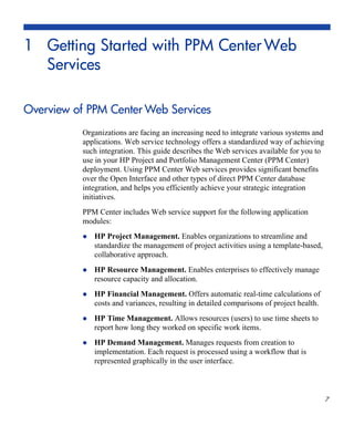 7
1 Getting Started with PPM CenterWeb
Services
Overview of PPM Center Web Services
Organizations are facing an increasing need to integrate various systems and
applications. Web service technology offers a standardized way of achieving
such integration. This guide describes the Web services available for you to
use in your HP Project and Portfolio Management Center (PPM Center)
deployment. Using PPM Center Web services provides significant benefits
over the Open Interface and other types of direct PPM Center database
integration, and helps you efficiently achieve your strategic integration
initiatives.
PPM Center includes Web service support for the following application
modules:
HP Project Management. Enables organizations to streamline and
standardize the management of project activities using a template-based,
collaborative approach.
HP Resource Management. Enables enterprises to effectively manage
resource capacity and allocation.
HP Financial Management. Offers automatic real-time calculations of
costs and variances, resulting in detailed comparisons of project health.
HP Time Management. Allows resources (users) to use time sheets to
report how long they worked on specific work items.
HP Demand Management. Manages requests from creation to
implementation. Each request is processed using a workflow that is
represented graphically in the user interface.
 
