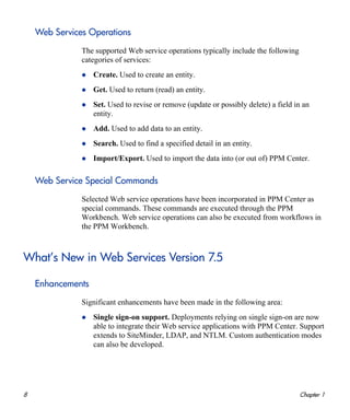 8 Chapter 1
Web Services Operations
The supported Web service operations typically include the following
categories of services:
Create. Used to create an entity.
Get. Used to return (read) an entity.
Set. Used to revise or remove (update or possibly delete) a field in an
entity.
Add. Used to add data to an entity.
Search. Used to find a specified detail in an entity.
Import/Export. Used to import the data into (or out of) PPM Center.
Web Service Special Commands
Selected Web service operations have been incorporated in PPM Center as
special commands. These commands are executed through the PPM
Workbench. Web service operations can also be executed from workflows in
the PPM Workbench.
What’s New in Web Services Version 7.5
Enhancements
Significant enhancements have been made in the following area:
Single sign-on support. Deployments relying on single sign-on are now
able to integrate their Web service applications with PPM Center. Support
extends to SiteMinder, LDAP, and NTLM. Custom authentication modes
can also be developed.
 