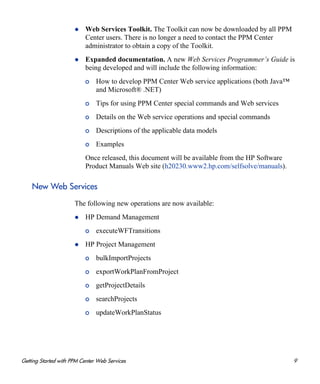 Getting Started with PPM Center Web Services 9
Web Services Toolkit. The Toolkit can now be downloaded by all PPM
Center users. There is no longer a need to contact the PPM Center
administrator to obtain a copy of the Toolkit.
Expanded documentation. A new Web Services Programmer’s Guide is
being developed and will include the following information:
o How to develop PPM Center Web service applications (both Java™
and Microsoft® .NET)
o Tips for using PPM Center special commands and Web services
o Details on the Web service operations and special commands
o Descriptions of the applicable data models
o Examples
Once released, this document will be available from the HP Software
Product Manuals Web site (h20230.www2.hp.com/selfsolve/manuals).
New Web Services
The following new operations are now available:
HP Demand Management
o executeWFTransitions
HP Project Management
o bulkImportProjects
o exportWorkPlanFromProject
o getProjectDetails
o searchProjects
o updateWorkPlanStatus
 