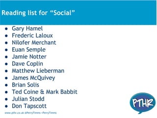 www.pthr.co.uk @PerryTimms +PerryTimms
● Gary Hamel
● Frederic Laloux
● Nilofer Merchant
● Euan Semple
● Jamie Notter
● Dave Coplin
● Matthew Lieberman
● James McQuivey
● Brian Solis
● Ted Coine & Mark Babbit
● Julian Stodd
● Don Tapscott
About todayReading list for “Social”