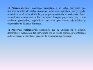 11 Pizarra digital: ordenador conectado a un vídeo proyector, que
muestra la señal de dicho ordenador sobre una superficie lisa y rígida,
sensible o no al tacto, desde la que se puede controlar el ordenador, hacer
anotaciones manuscritas sobre cualquier imagen proyectada, así como
también, guardarlas, imprimirlas, enviarlas por correo electrónico y
exportarlas en diversos formatos.
12 Materias curriculares: elementos que se utilizan en el diseño,
desarrollo y evaluación del currículum con el fin de comunicar contenidos
o de favorecer y orientar el proceso de enseñanza-aprendizaje.
.
 