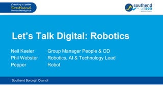 Let’s Talk Digital: Robotics
Neil Keeler Group Manager People & OD
Phil Webster Robotics, AI & Technology Lead
Pepper Robot
Southend Borough Council
 