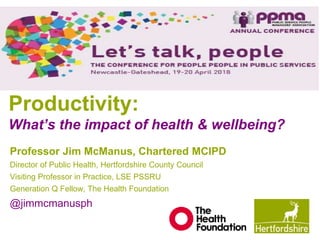 Productivity:
What’s the impact of health & wellbeing?
Professor Jim McManus, Chartered MCIPD
Director of Public Health, Hertfordshire County Council
Visiting Professor in Practice, LSE PSSRU
Generation Q Fellow, The Health Foundation
@jimmcmanusph
 