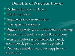 Benefits of Nuclear PowerBenefits of Nuclear Power
Reduce demand of CoalReduce demand of Coal
Stable fuel costStable fuel cost
Improves the environmentImproves the environment
Less space is requiredLess space is required
Bigger capacity gives additional advantageBigger capacity gives additional advantage
Economic benefits – jobs & economyEconomic benefits – jobs & economy
Waste product is controlled, stored,Waste product is controlled, stored,
monitored, protected and regulatedmonitored, protected and regulated
Proven, reliable, low-cost supplier ofProven, reliable, low-cost supplier of
electricityelectricity
 