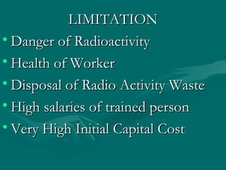 LIMITATIONLIMITATION
• Danger of RadioactivityDanger of Radioactivity
• Health of WorkerHealth of Worker
• Disposal of Radio Activity WasteDisposal of Radio Activity Waste
• High salaries of trained personHigh salaries of trained person
• Very High Initial Capital CostVery High Initial Capital Cost
 