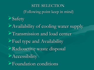 SITE SELECTIONSITE SELECTION
(Following point keep in mind)(Following point keep in mind)
SafetySafety
Availability of cooling water supplyAvailability of cooling water supply
Transmission and load centerTransmission and load center
Fuel type and AvailabilityFuel type and Availability
Radioactive waste disposalRadioactive waste disposal
AccessibilityAccessibility
Foundation conditionsFoundation conditions
 