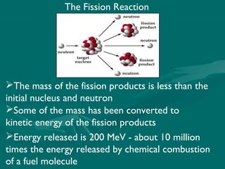 The Fission Reaction
The mass of the fission products is less than the
initial nucleus and neutron
Some of the mass has been converted to
kinetic energy of the fission products
Energy released is 200 MeV - about 10 million
times the energy released by chemical combustion
of a fuel molecule
 