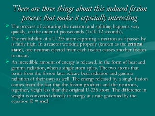 There are three things about this induced fissionThere are three things about this induced fission
process that make it especially interestingprocess that make it especially interesting
 The process of capturing the neutron and splitting happens veryThe process of capturing the neutron and splitting happens very
quickly, on the order of picoseconds (1x10-12 seconds).quickly, on the order of picoseconds (1x10-12 seconds).
 The probability of a U-235 atom capturing a neutron as it passes byThe probability of a U-235 atom capturing a neutron as it passes by
is fairly high. In a reactor working properly (known as theis fairly high. In a reactor working properly (known as the criticalcritical
statestate), one neutron ejected from each fission causes another fission), one neutron ejected from each fission causes another fission
to occur.to occur.
 An incredible amount of energy is released, in the form of heat andAn incredible amount of energy is released, in the form of heat and
gamma radiation, when a single atom splits. The two atoms thatgamma radiation, when a single atom splits. The two atoms that
result from the fission later release beta radiation and gammaresult from the fission later release beta radiation and gamma
radiation of their own as well. The energy released by a single fissionradiation of their own as well. The energy released by a single fission
comes from the fact that the fission products and the neutrons,comes from the fact that the fission products and the neutrons,
together, weigh less than the original U-235 atom. The difference intogether, weigh less than the original U-235 atom. The difference in
weight is converted directly to energy at a rate governed by theweight is converted directly to energy at a rate governed by the
equationequation E = mc2E = mc2
 
