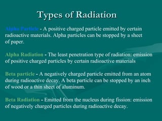 Types of RadiationTypes of Radiation
Alpha Particle - A positive charged particle emitted by certain
radioactive materials. Alpha particles can be stopped by a sheet
of paper.
Alpha Radiation - The least penetration type of radiation: emission
of positive charged particles by certain radioactive materials
Beta particle - A negatively charged particle emitted from an atom
during radioactive decay. A beta particle can be stopped by an inch
of wood or a thin sheet of aluminum.
Beta Radiation - Emitted from the nucleus during fission: emission
of negatively charged particles during radioactive decay.
 