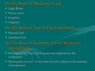On The Basis Of Moderator UsedOn The Basis Of Moderator Used
 Light WaterLight Water
 Heavy waterHeavy water
 GraphiteGraphite
 OrganicsOrganics
On The Basis of Type of Fuel EnrichmentOn The Basis of Type of Fuel Enrichment
 Natural FuelNatural Fuel
 Enriched FuelEnriched Fuel
On The Basis of Geometry of Fuel ModeratorOn The Basis of Geometry of Fuel Moderator
ArrangementArrangement
 Homogeneous( fuel is homogeneously dispersed in theHomogeneous( fuel is homogeneously dispersed in the
moderator)moderator)
 Heterogeneous( fuel in the form of rod or plates in the matricesHeterogeneous( fuel in the form of rod or plates in the matrices
of moderator)of moderator)
 