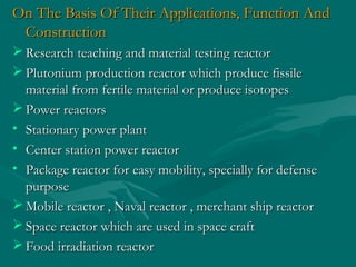 On The Basis Of Their Applications, Function AndOn The Basis Of Their Applications, Function And
ConstructionConstruction
 Research teaching and material testing reactorResearch teaching and material testing reactor
 Plutonium production reactor which produce fissilePlutonium production reactor which produce fissile
material from fertile material or produce isotopesmaterial from fertile material or produce isotopes
 Power reactorsPower reactors
• Stationary power plantStationary power plant
• Center station power reactorCenter station power reactor
• Package reactor for easy mobility, specially for defensePackage reactor for easy mobility, specially for defense
purposepurpose
 Mobile reactor , Naval reactor , merchant ship reactorMobile reactor , Naval reactor , merchant ship reactor
 Space reactor which are used in space craftSpace reactor which are used in space craft
 Food irradiation reactorFood irradiation reactor
 