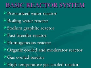 BASIC REACTOR SYSTEMBASIC REACTOR SYSTEM
Pressurized water reactorPressurized water reactor
Boiling water reactorBoiling water reactor
Sodium graphite reactorSodium graphite reactor
Fast breeder reactorFast breeder reactor
Homogeneous reactorHomogeneous reactor
Organic cooled and moderator reactorOrganic cooled and moderator reactor
Gas cooled reactorGas cooled reactor
High temperature gas cooled reactorHigh temperature gas cooled reactor
 