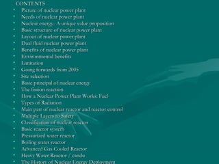 CONTENTSCONTENTS
• Picture of nuclear power plantPicture of nuclear power plant
• Needs of nuclear power plantNeeds of nuclear power plant
• Nuclear energy- A unique value propositionNuclear energy- A unique value proposition
• Basic structure of nuclear power plantBasic structure of nuclear power plant
• Layout of nuclear power plantLayout of nuclear power plant
• Dual fluid nuclear power plantDual fluid nuclear power plant
• Benefits of nuclear power plantBenefits of nuclear power plant
• Environmental benefitsEnvironmental benefits
• LimitationLimitation
• Going forwards from 2005Going forwards from 2005
• Site selectionSite selection
• Basic principal of nuclear energyBasic principal of nuclear energy
• The fission reactionThe fission reaction
• How a Nuclear Power Plant Works: FuelHow a Nuclear Power Plant Works: Fuel
• Types of RadiationTypes of Radiation
• Main part of nuclear reactor and reactor controlMain part of nuclear reactor and reactor control
• Multiple Layers to SafetyMultiple Layers to Safety
• Classification of nuclear reactorClassification of nuclear reactor
• Basic reactor systemBasic reactor system
• Pressurized water reactorPressurized water reactor
• Boiling water reactorBoiling water reactor
• Advanced Gas Cooled ReactorAdvanced Gas Cooled Reactor
• Heavy Water Reactor / canduHeavy Water Reactor / candu
• The History of Nuclear Energy DeploymentThe History of Nuclear Energy Deployment
 