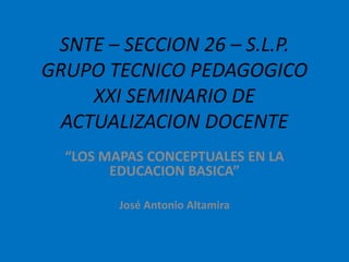 SNTE – SECCION 26 – S.L.P.
GRUPO TECNICO PEDAGOGICO
     XXI SEMINARIO DE
  ACTUALIZACION DOCENTE
  “LOS MAPAS CONCEPTUALES EN LA
        EDUCACION BASICA”

         José Antonio Altamira
 
