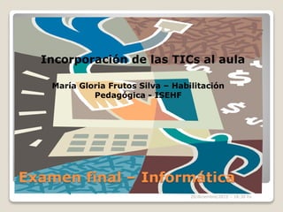 Examen final – Informática
Incorporación de las TICs al aula
María Gloria Frutos Silva – Habilitación
Pedagógica - ISEHF
20/diciembre/2015 – 18:30 hs
 