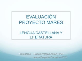 EVALUACIÓN
PROYECTO MARES
LENGUA CASTELLANA Y
LITERATURA
Profesoras: Raquel Vargas Antón (2ºB)
Juana Delgado Carrasco (2ºC)
 