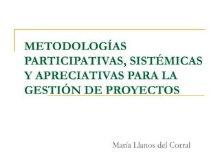 METODOLOGÍAS
PARTICIPATIVAS, SISTÉMICAS
Y APRECIATIVAS PARA LA
GESTIÓN DE PROYECTOS
María Llanos del Corral
 