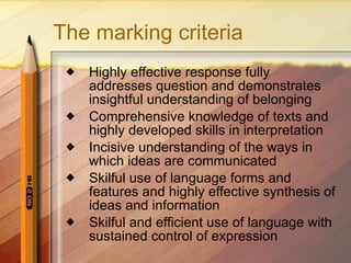 The marking criteria Highly effective response fully addresses question and demonstrates insightful understanding of belonging Comprehensive knowledge of texts and highly developed skills in interpretation  Incisive understanding of the ways in which ideas are communicated Skilful use of language forms and features and highly effective synthesis of ideas and information Skilful and efficient use of language with sustained control of expression 