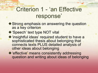 Criterion 1 - ‘an Effective response’ Strong emphasis on answering the question as a key criterion ‘ Speech’ text type NOT vital ‘ insightful ideas’ required student to have a sophisticated thesis about belonging that connects texts PLUS detailed analysis of other ideas about belonging  ‘ effective’ means consistently addressing question and writing about ideas of belonging 