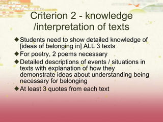 Criterion 2 - knowledge /interpretation of texts Students need to show detailed knowledge of [ideas of belonging in] ALL 3 texts For poetry, 2 poems necessary Detailed descriptions of events / situations in texts with explanation of how they demonstrate ideas about understanding being necessary for belonging At least 3 quotes from each text 