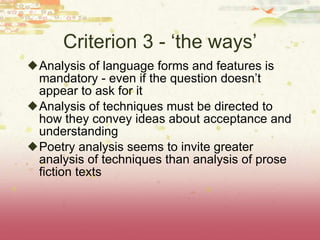 Criterion 3 - ‘the ways’ Analysis of language forms and features is mandatory - even if the question doesn’t appear to ask for it Analysis of techniques must be directed to how they convey ideas about acceptance and understanding Poetry analysis seems to invite greater analysis of techniques than analysis of prose fiction texts 
