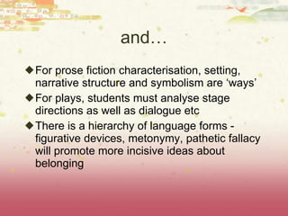 and… For prose fiction characterisation, setting, narrative structure and symbolism are ‘ways’ For plays, students must analyse stage directions as well as dialogue etc There is a hierarchy of language forms - figurative devices, metonymy, pathetic fallacy will promote more incisive ideas about belonging 