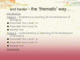 and harder  -  the ‘thematic’ way… Introduction Theme 1  – Acceptance is necessary for the development of belonging Prescribed Text 1 and / or Prescribed Text 2 and /or Related Text Theme 2  – Understanding is necessary for the development of belonging Prescribed Text 1 and / or Prescribed Text 2 and /or Related Text Conclusion 