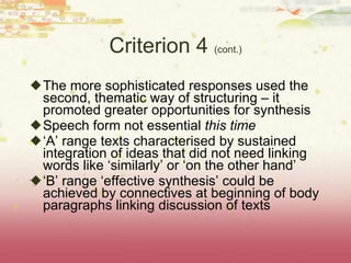 Criterion 4  (cont.) The more sophisticated responses used the second, thematic way of structuring – it promoted greater opportunities for synthesis Speech form not essential  this time ‘ A’ range texts characterised by sustained integration of ideas that did not need linking words like ‘similarly’ or ‘on the other hand’ ‘ B’ range ‘effective synthesis’ could be achieved by connectives at beginning of body paragraphs linking discussion of texts 