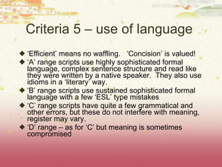Criteria 5 – use of language  ‘ Efficient’ means no waffling.  ‘Concision’ is valued! ‘ A’ range scripts use highly sophisticated formal language, complex sentence structure and read like they were written by a native speaker.  They also use idioms in a ‘literary’ way. ‘ B’ range scripts use sustained sophisticated formal language with a few ‘ESL’ type mistakes ‘ C’ range scripts have quite a few grammatical and other errors, but these do not interfere with meaning, register may vary. ‘ D’ range – as for ‘C’ but meaning is sometimes compromised 