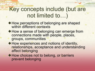 Key concepts include (but are not limited to…) How perceptions of belonging are shaped within different contexts How a sense of belonging can emerge from connections made with people, places, groups, communities How experiences and notions of identity, relationships, acceptance and understanding affect belonging How choices not to belong, or barriers prevent belonging 