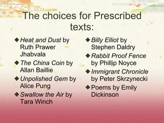 The choices for Prescribed texts: Heat and Dust  by Ruth Prawer Jhabvala The China Coin  by Allan Baillie Unpolished Gem  by Alice Pung Swallow the Air  by Tara Winch Billy Elliot  by Stephen Daldry Rabbit Proof Fence  by Phillip Noyce Immigrant Chronicle  by Peter Skrzynecki Poems by Emily Dickinson 