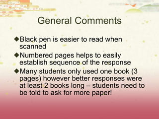 General Comments Black pen is easier to read when scanned Numbered pages helps to easily establish sequence of the response Many students only used one book (3 pages) however better responses were at least 2 books long – students need to be told to ask for more paper! 