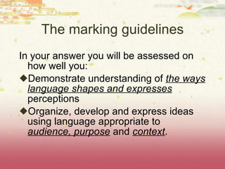 The marking guidelines In your answer you will be assessed on how well you: Demonstrate understanding of  the ways language shapes and expresses  perceptions Organize, develop and express ideas using language appropriate to  audience, purpose  and  context . 