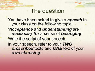 The question You have been asked to give a  speech  to your class on the following topic: ‘ Acceptance  and  understanding  are  necessary for  a sense of  belonging .’ Write the script of your speech. In your speech, refer to your  TWO prescribed  texts and  ONE  text of your  own choosing . 