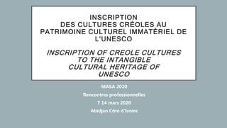 INSCRIPTION
DES CULTURES CRÉOLES AU
PATRIMOINE CULTUREL IMMATÉRIEL DE
L’UNESCO
INSCRIPTION OF CREOLE CULTURES
TO THE INTANGIBLE
CULTURAL HERITAGE OF
UNESCO
MASA 2020
Rencontres professionnelles
7 14 mars 2020
Abidjan Côte d’Ivoire
 